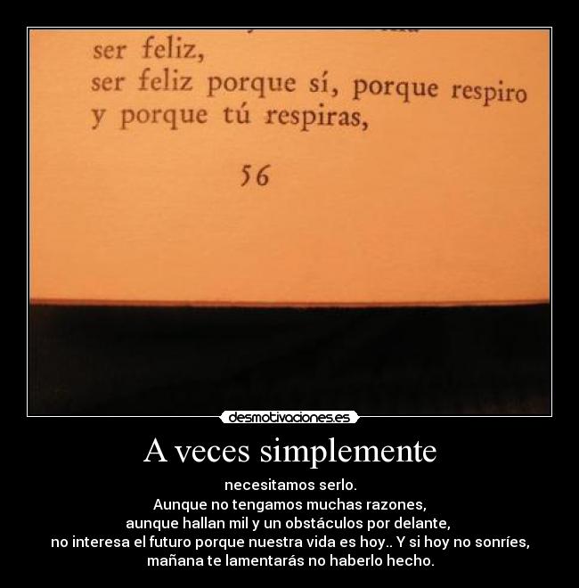 A veces simplemente - necesitamos serlo.
Aunque no tengamos muchas razones,
aunque hallan mil y un obstáculos por delante,
no interesa el futuro porque nuestra vida es hoy.. Y si hoy no sonríes,
mañana te lamentarás no haberlo hecho.