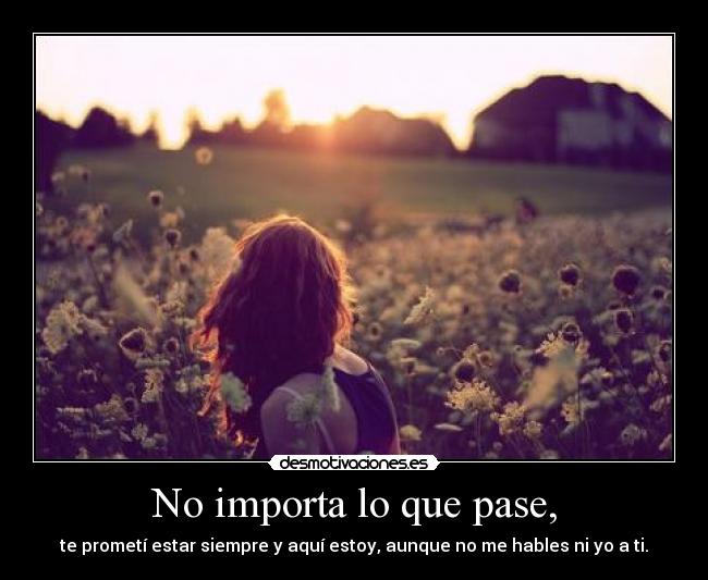 No importa lo que pase, - te prometí estar siempre y aquí estoy, aunque no me hables ni yo a ti.