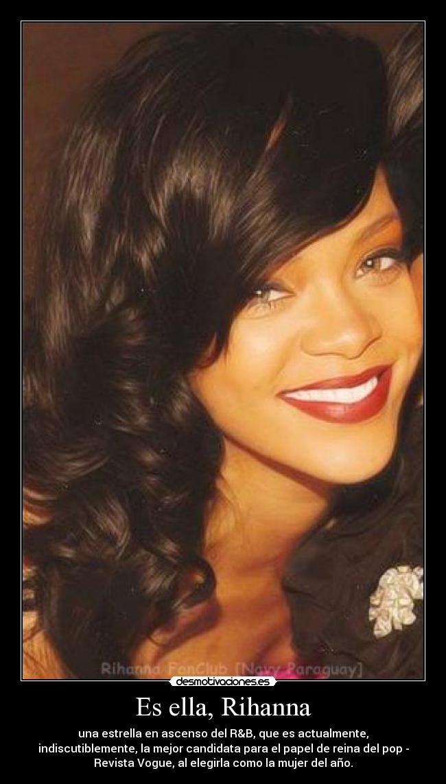 Es ella, Rihanna - una estrella en ascenso del R&B, que es actualmente,
indiscutiblemente, la mejor candidata para el papel de reina del pop -
Revista Vogue, al elegirla como la mujer del año.