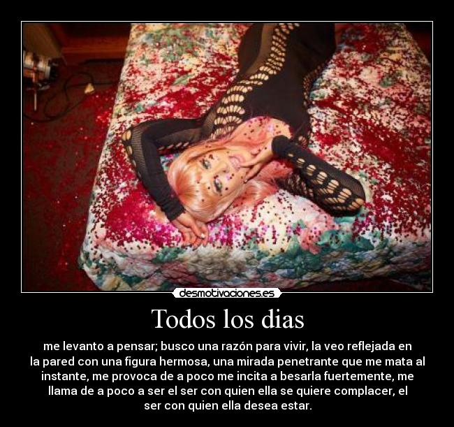 Todos los dias - me levanto a pensar; busco una razón para vivir, la veo reflejada en
la pared con una figura hermosa, una mirada penetrante que me mata al
instante, me provoca de a poco me incita a besarla fuertemente, me
llama de a poco a ser el ser con quien ella se quiere complacer, el
ser con quien ella desea estar.