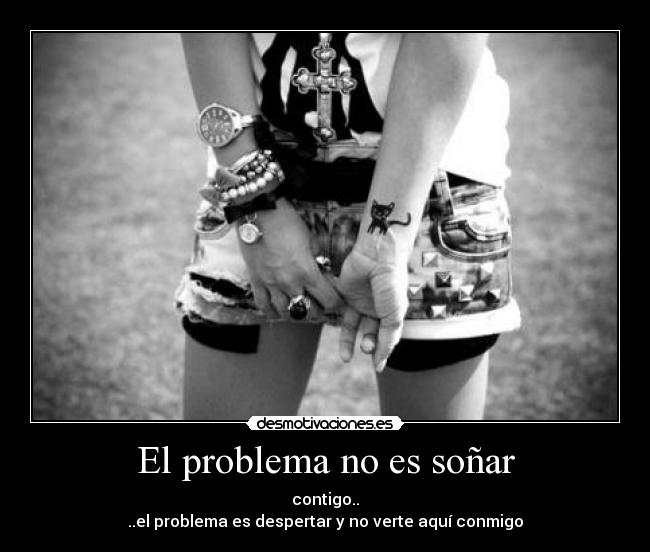 El problema no es soñar - contigo..
..el problema es despertar y no verte aquí conmigo