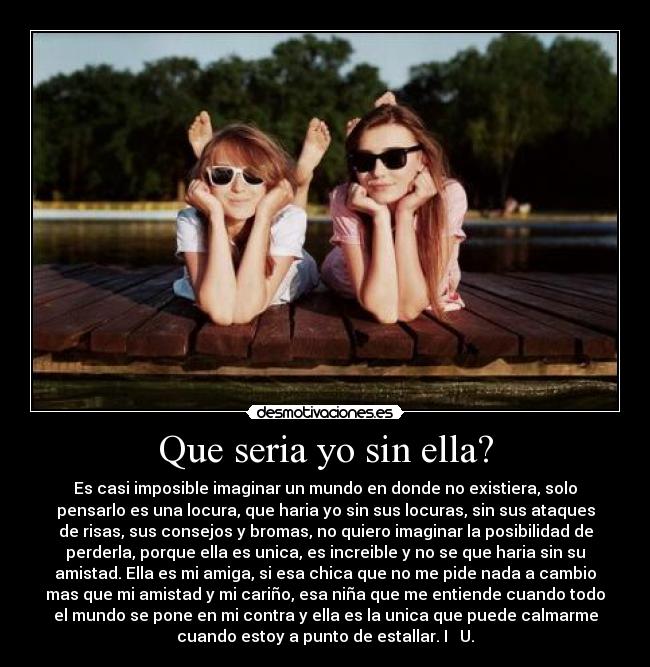 Que seria yo sin ella? - Es casi imposible imaginar un mundo en donde no existiera, solo
pensarlo es una locura, que haria yo sin sus locuras, sin sus ataques
de risas, sus consejos y bromas, no quiero imaginar la posibilidad de
perderla, porque ella es unica, es increible y no se que haria sin su
amistad. Ella es mi amiga, si esa chica que no me pide nada a cambio
mas que mi amistad y mi cariño, esa niña que me entiende cuando todo
el mundo se pone en mi contra y ella es la unica que puede calmarme
cuando estoy a punto de estallar. I ♥ U.