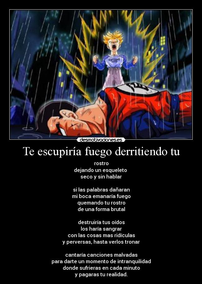 Te escupiría fuego derritiendo tu - rostro
dejando un esqueleto
seco y sin hablar
si las palabras dañaran
mi boca emanaría fuego
quemando tu rostro
de una forma brutal
destruiría tus oídos
los haría sangrar
con las cosas mas ridículas
y perversas, hasta verlos tronar
cantaría canciones malvadas
para darte un momento de intranquilidad
donde sufrieras en cada minuto
y pagaras tu realidad.