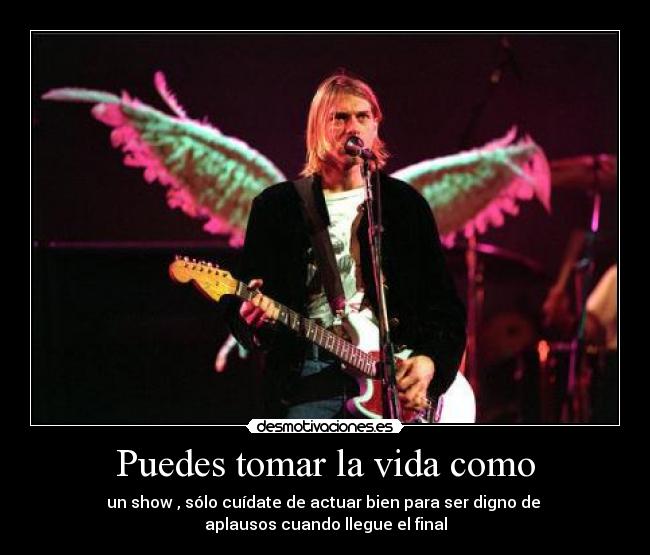Puedes tomar la vida como - un show , sólo cuídate de actuar bien para ser digno de 
aplausos cuando llegue el final