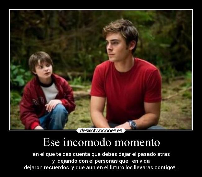 Ese incomodo momento - en el que te das cuenta que debes dejar el pasado atras
y dejando con el personas que en vida
dejaron recuerdos y que aun en el futuro los llevaras contigo*...