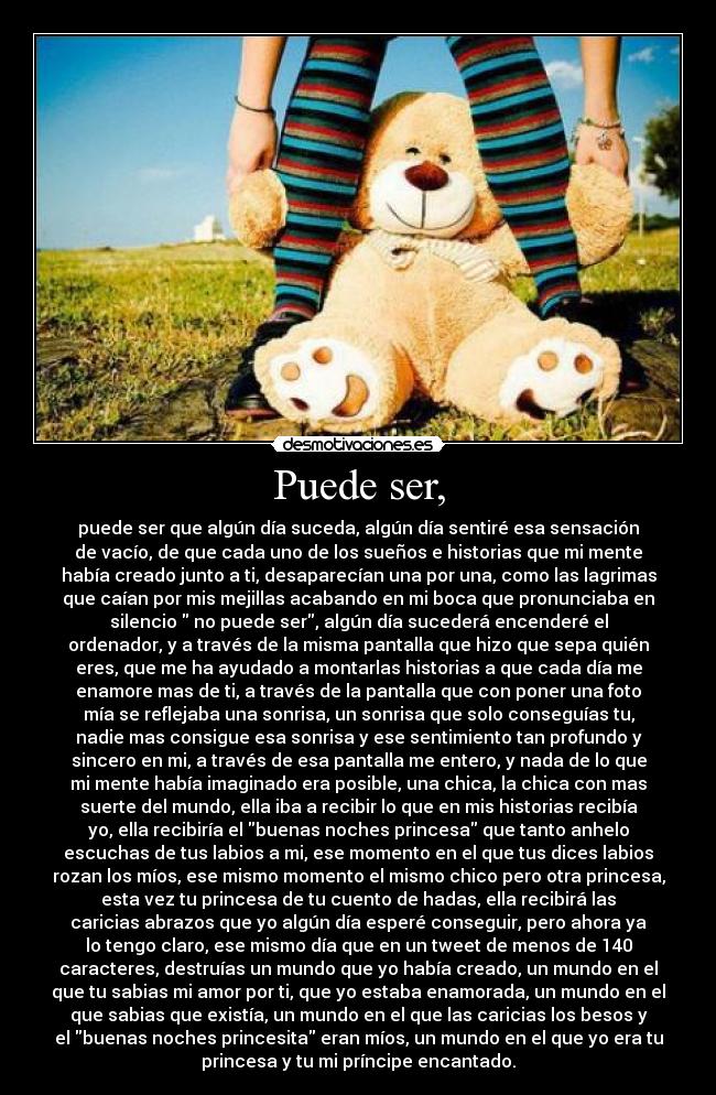 Puede ser, - puede ser que algún día suceda, algún día sentiré esa sensación
de vacío, de que cada uno de los sueños e historias que mi mente
había creado junto a ti, desaparecían una por una, como las lagrimas
que caían por mis mejillas acabando en mi boca que pronunciaba en
silencio no puede ser, algún día sucederá encenderé el
ordenador, y a través de la misma pantalla que hizo que sepa quién
eres, que me ha ayudado a montarlas historias a que cada día me
enamore mas de ti, a través de la pantalla que con poner una foto
mía se reflejaba una sonrisa, un sonrisa que solo conseguías tu,
nadie mas consigue esa sonrisa y ese sentimiento tan profundo y
sincero en mi, a través de esa pantalla me entero, y nada de lo que
mi mente había imaginado era posible, una chica, la chica con mas
suerte del mundo, ella iba a recibir lo que en mis historias recibía
yo, ella recibiría el buenas noches princesa que tanto anhelo
escuchas de tus labios a mi, ese momento en el que tus dices labios
rozan los míos, ese mismo momento el mismo chico pero otra princesa,
esta vez tu princesa de tu cuento de hadas, ella recibirá las
caricias abrazos que yo algún día esperé conseguir, pero ahora ya
lo tengo claro, ese mismo día que en un tweet de menos de 140
caracteres, destruías un mundo que yo había creado, un mundo en el
que tu sabias mi amor por ti, que yo estaba enamorada, un mundo en el
que sabias que existía, un mundo en el que las caricias los besos y
el buenas noches princesita eran míos, un mundo en el que yo era tu
princesa y tu mi príncipe encantado.