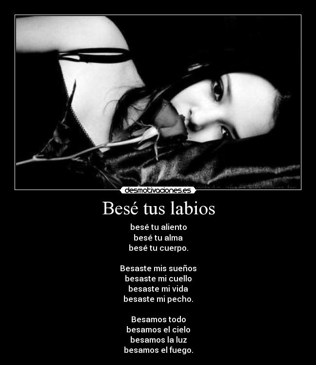 Besé tus labios - besé tu aliento
besé tu alma
besé tu cuerpo.
Besaste mis sueños
besaste mi cuello
besaste mi vida
besaste mi pecho.
Besamos todo
besamos el cielo
besamos la luz
besamos el fuego.