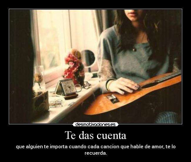 Te das cuenta - que alguien te importa cuando cada cancion que hable de amor, te lo recuerda.