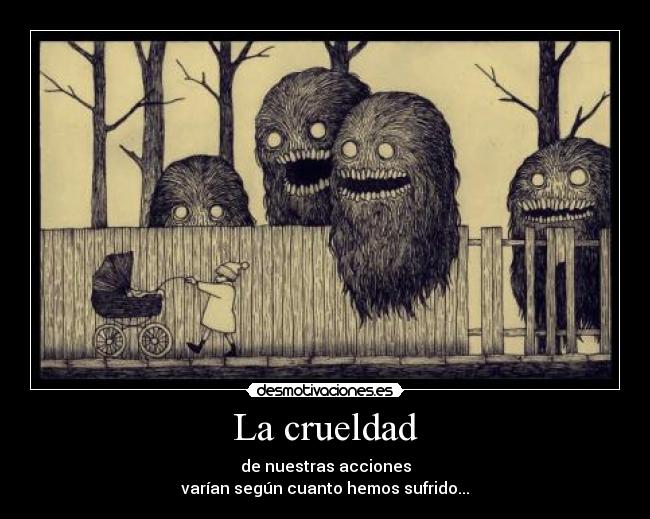 La crueldad - de nuestras acciones
varían según cuanto hemos sufrido...
