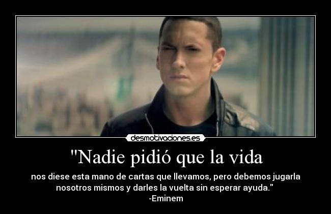 Nadie pidió que la vida - nos diese esta mano de cartas que llevamos, pero debemos jugarla
nosotros mismos y darles la vuelta sin esperar ayuda. 
-Eminem