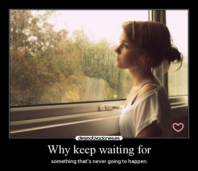 Why keep waiting for - something thats never going to happen.