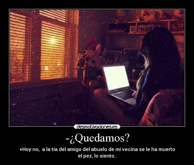 -¿Quedamos? - +Hoy no,  a la tía del amigo del abuelo de mi vecina se le ha muerto el pez, lo siento..