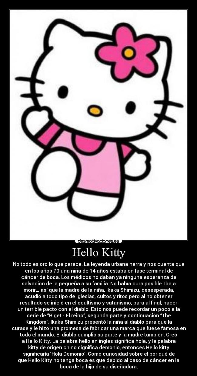 Hello Kitty - No todo es oro lo que parece. La leyenda urbana narra y nos cuenta que
en los años 70 una niña de 14 años estaba en fase terminal de
cáncer de boca. Los médicos no daban ya ninguna esperanza de
salvación de la pequeña a su familia. No había cura posible. Iba a
morir… así que la madre de la niña, Ikaka Shimizu, desesperada,
acudió a todo tipo de iglesias, cultos y ritos pero al no obtener
resultado se inició en el ocultismo y satanismo, para al final, hacer
un terrible pacto con el diablo. Esto nos puede recordar un poco a la
serie de “Riget - El reino”, segunda parte y continuación “The
Kingdom”. Ikaka Shimizu presentó la niña al diablo para que la
curase y le hizo una promesa de fabricar una marca que fuese famosa en
todo el mundo. El diablo cumplió su parte y la madre también. Creó
a Hello Kitty. La palabra hello en ingles significa hola, y la palabra
kitty de origen chino significa demonio, entonces Hello kitty
significaría ‘Hola Demonio’. Como curiosidad sobre el por qué de
que Hello Kitty no tenga boca es que debido al caso de cáncer en la
boca de la hija de su diseñadora.