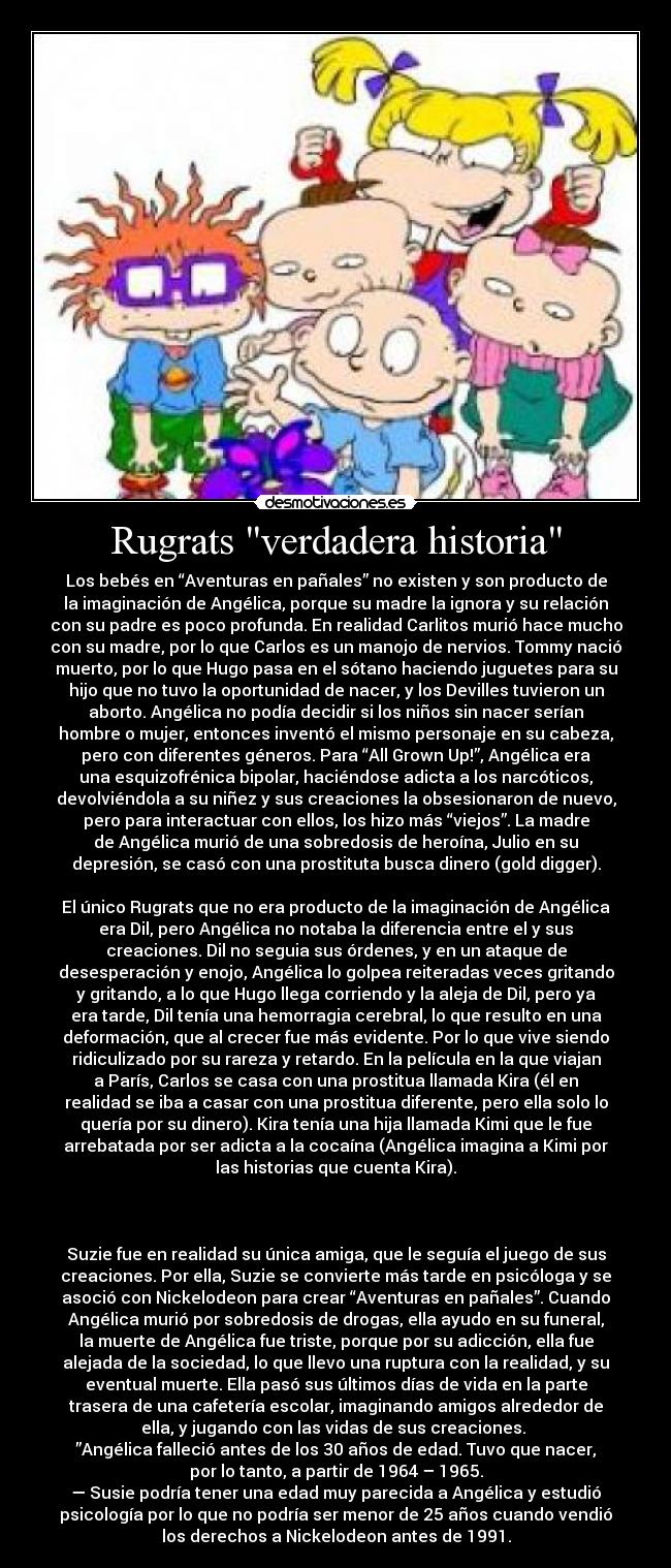 Rugrats verdadera historia - Los bebés en “Aventuras en pañales” no existen y son producto de
la imaginación de Angélica, porque su madre la ignora y su relación
con su padre es poco profunda. En realidad Carlitos murió hace mucho
con su madre, por lo que Carlos es un manojo de nervios. Tommy nació
muerto, por lo que Hugo pasa en el sótano haciendo juguetes para su
hijo que no tuvo la oportunidad de nacer, y los Devilles tuvieron un
aborto. Angélica no podía decidir si los niños sin nacer serían
hombre o mujer, entonces inventó el mismo personaje en su cabeza,
pero con diferentes géneros. Para “All Grown Up!”, Angélica era
una esquizofrénica bipolar, haciéndose adicta a los narcóticos,
devolviéndola a su niñez y sus creaciones la obsesionaron de nuevo,
pero para interactuar con ellos, los hizo más “viejos”. La madre
de Angélica murió de una sobredosis de heroína, Julio en su
depresión, se casó con una prostituta busca dinero (gold digger).
El único Rugrats que no era producto de la imaginación de Angélica
era Dil, pero Angélica no notaba la diferencia entre el y sus
creaciones. Dil no seguia sus órdenes, y en un ataque de
desesperación y enojo, Angélica lo golpea reiteradas veces gritando
y gritando, a lo que Hugo llega corriendo y la aleja de Dil, pero ya
era tarde, Dil tenía una hemorragia cerebral, lo que resulto en una
deformación, que al crecer fue más evidente. Por lo que vive siendo
ridiculizado por su rareza y retardo. En la película en la que viajan
a París, Carlos se casa con una prostitua llamada Kira (él en
realidad se iba a casar con una prostitua diferente, pero ella solo lo
quería por su dinero). Kira tenía una hija llamada Kimi que le fue
arrebatada por ser adicta a la cocaína (Angélica imagina a Kimi por
las historias que cuenta Kira).
Suzie fue en realidad su única amiga, que le seguía el juego de sus
creaciones. Por ella, Suzie se convierte más tarde en psicóloga y se
asoció con Nickelodeon para crear “Aventuras en pañales”. Cuando
Angélica murió por sobredosis de drogas, ella ayudo en su funeral,
la muerte de Angélica fue triste, porque por su adicción, ella fue
alejada de la sociedad, lo que llevo una ruptura con la realidad, y su
eventual muerte. Ella pasó sus últimos días de vida en la parte
trasera de una cafetería escolar, imaginando amigos alrededor de
ella, y jugando con las vidas de sus creaciones.
”Angélica falleció antes de los 30 años de edad. Tuvo que nacer,
por lo tanto, a partir de 1964 – 1965.
— Susie podría tener una edad muy parecida a Angélica y estudió
psicología por lo que no podría ser menor de 25 años cuando vendió
los derechos a Nickelodeon antes de 1991.