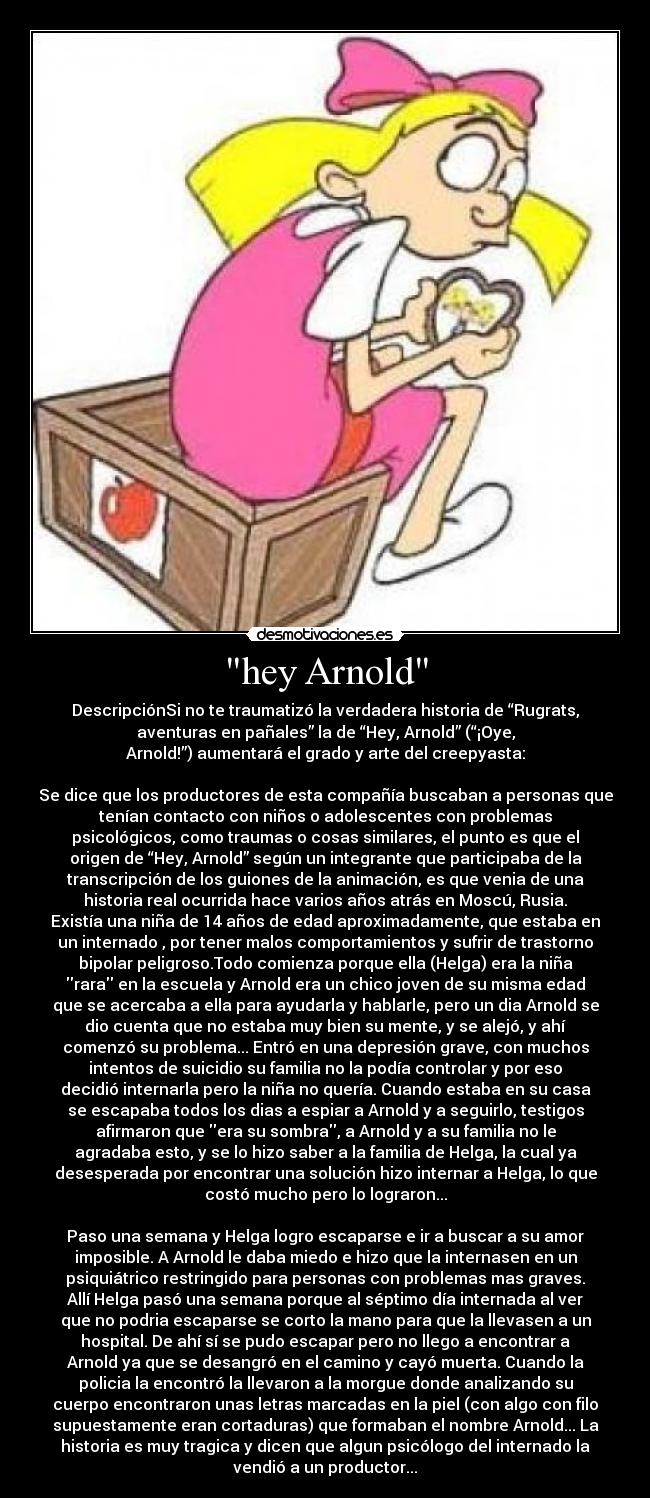 hey Arnold - DescripciónSi no te traumatizó la verdadera historia de “Rugrats,
aventuras en pañales” la de “Hey, Arnold” (“¡Oye,
Arnold!”) aumentará el grado y arte del creepyasta:
Se dice que los productores de esta compañía buscaban a personas que
tenían contacto con niños o adolescentes con problemas
psicológicos, como traumas o cosas similares, el punto es que el
origen de “Hey, Arnold” según un integrante que participaba de la
transcripción de los guiones de la animación, es que venia de una
historia real ocurrida hace varios años atrás en Moscú, Rusia.
Existía una niña de 14 años de edad aproximadamente, que estaba en
un internado , por tener malos comportamientos y sufrir de trastorno
bipolar peligroso.Todo comienza porque ella (Helga) era la niña
rara en la escuela y Arnold era un chico joven de su misma edad
que se acercaba a ella para ayudarla y hablarle, pero un dia Arnold se
dio cuenta que no estaba muy bien su mente, y se alejó, y ahí
comenzó su problema... Entró en una depresión grave, con muchos
intentos de suicidio su familia no la podía controlar y por eso
decidió internarla pero la niña no quería. Cuando estaba en su casa
se escapaba todos los dias a espiar a Arnold y a seguirlo, testigos
afirmaron que era su sombra, a Arnold y a su familia no le
agradaba esto, y se lo hizo saber a la familia de Helga, la cual ya
desesperada por encontrar una solución hizo internar a Helga, lo que
costó mucho pero lo lograron...
Paso una semana y Helga logro escaparse e ir a buscar a su amor
imposible. A Arnold le daba miedo e hizo que la internasen en un
psiquiátrico restringido para personas con problemas mas graves.
Allí Helga pasó una semana porque al séptimo día internada al ver
que no podria escaparse se corto la mano para que la llevasen a un
hospital. De ahí sí se pudo escapar pero no llego a encontrar a
Arnold ya que se desangró en el camino y cayó muerta. Cuando la
policia la encontró la llevaron a la morgue donde analizando su
cuerpo encontraron unas letras marcadas en la piel (con algo con filo
supuestamente eran cortaduras) que formaban el nombre Arnold... La
historia es muy tragica y dicen que algun psicólogo del internado la
vendió a un productor...