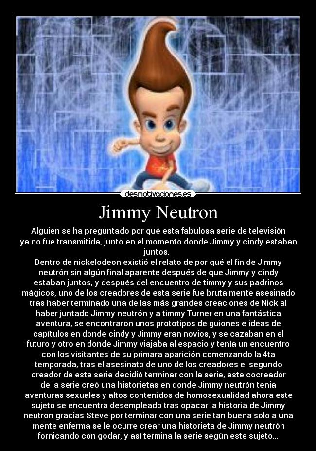 Jimmy Neutron - Alguien se ha preguntado por qué esta fabulosa serie de televisión
ya no fue transmitida, junto en el momento donde Jimmy y cindy estaban
juntos. 
Dentro de nickelodeon existió el relato de por qué el fin de Jimmy
neutrón sin algún final aparente después de que Jimmy y cindy
estaban juntos, y después del encuentro de timmy y sus padrinos
mágicos, uno de los creadores de esta serie fue brutalmente asesinado
tras haber terminado una de las más grandes creaciones de Nick al
haber juntado Jimmy neutrón y a timmy Turner en una fantástica
aventura, se encontraron unos prototipos de guiones e ideas de
capítulos en donde cindy y Jimmy eran novios, y se cazaban en el
futuro y otro en donde Jimmy viajaba al espacio y tenía un encuentro
con los visitantes de su primara aparición comenzando la 4ta
temporada, tras el asesinato de uno de los creadores el segundo
creador de esta serie decidió terminar con la serie, este cocreador
de la serie creó una historietas en donde Jimmy neutrón tenia
aventuras sexuales y altos contenidos de homosexualidad ahora este
sujeto se encuentra desempleado tras opacar la historia de Jimmy
neutrón gracias Steve por terminar con una serie tan buena solo a una
mente enferma se le ocurre crear una historieta de Jimmy neutrón
fornicando con godar, y así termina la serie según este sujeto…