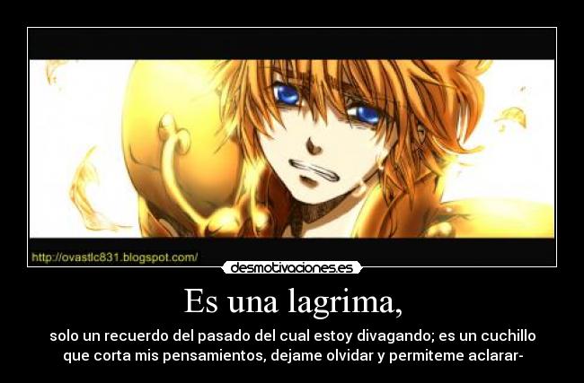 Es una lagrima, - solo un recuerdo del pasado del cual estoy divagando; es un cuchillo
que corta mis pensamientos, dejame olvidar y permiteme aclarar-