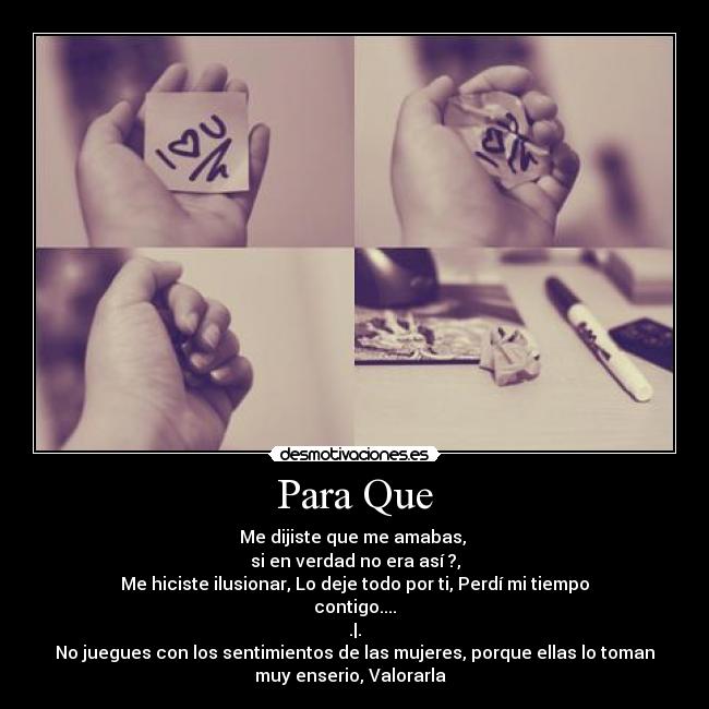 Para Que - Me dijiste que me amabas,
si en verdad no era así ?,
Me hiciste ilusionar, Lo deje todo por ti, Perdí mi tiempo
contigo....
.|.
No juegues con los sentimientos de las mujeres, porque ellas lo toman
muy enserio, Valorarla ♥
