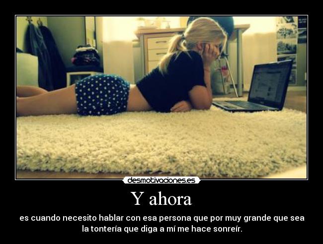 Y ahora - es cuando necesito hablar con esa persona que por muy grande que sea
la tontería que diga a mí me hace sonreír.
