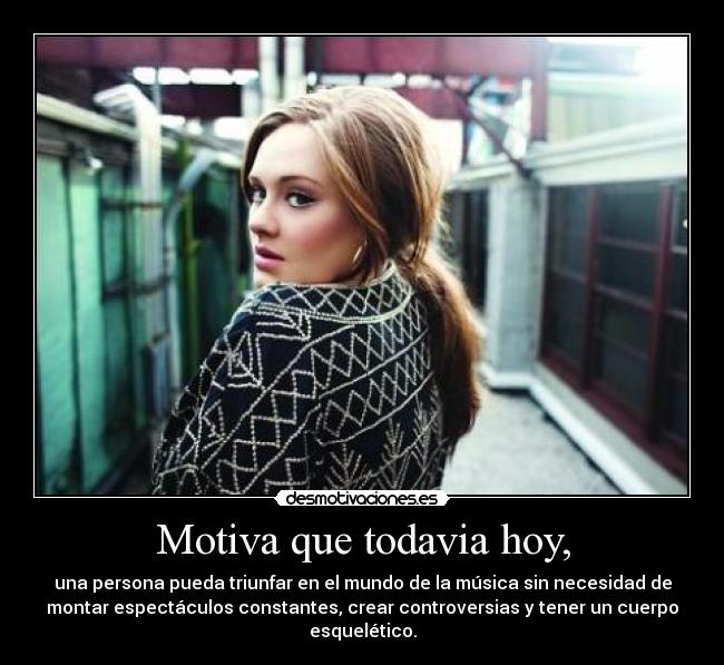 Motiva que todavia hoy, - una persona pueda triunfar en el mundo de la música sin necesidad de
montar espectáculos constantes, crear controversias y tener un cuerpo
esquelético.
