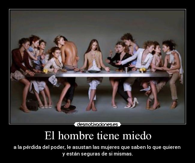 El hombre tiene miedo - a la pérdida del poder, le asustan las mujeres que saben lo que quieren
y están seguras de si mismas.