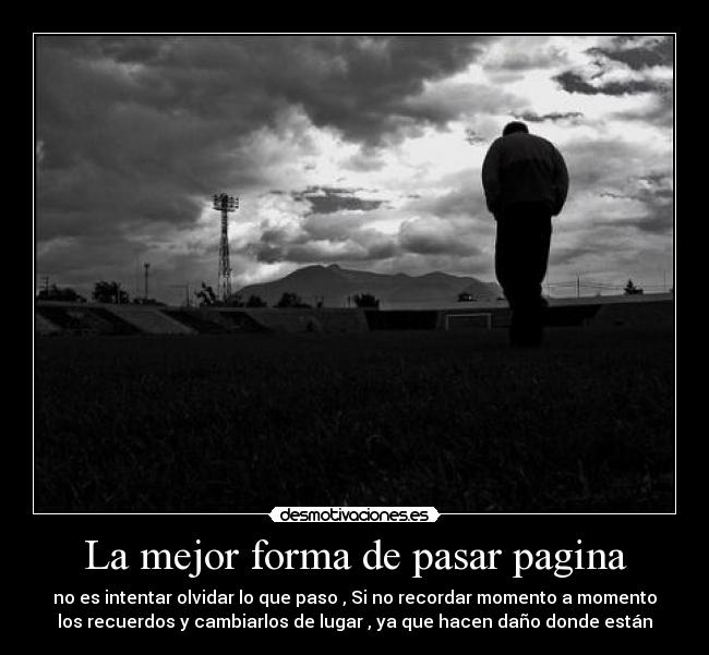 La mejor forma de pasar pagina - no es intentar olvidar lo que paso , Si no recordar momento a momento
los recuerdos y cambiarlos de lugar , ya que hacen daño donde están