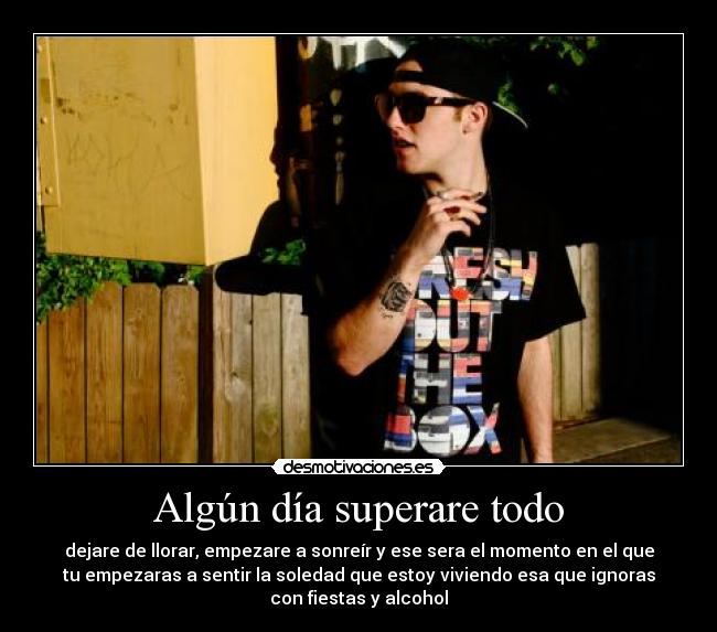 Algún día superare todo - dejare de llorar, empezare a sonreír y ese sera el momento en el que
tu empezaras a sentir la soledad que estoy viviendo esa que ignoras
con fiestas y alcohol