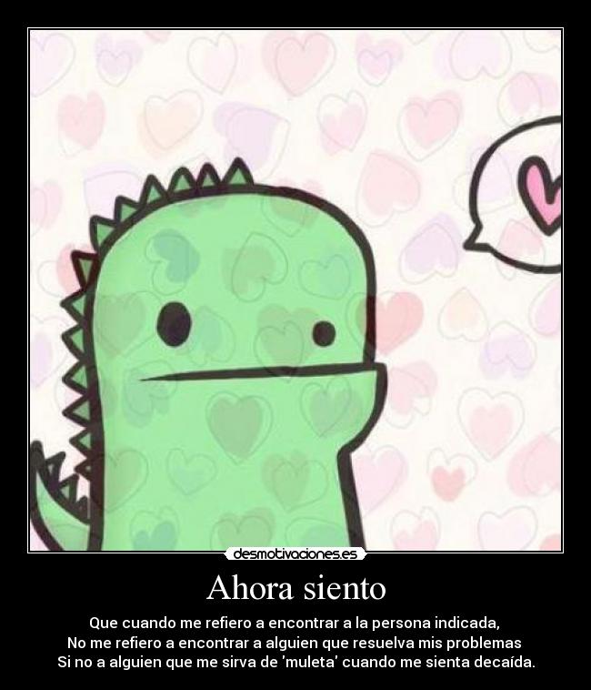 Ahora siento - Que cuando me refiero a encontrar a la persona indicada, 
No me refiero a encontrar a alguien que resuelva mis problemas 
Si no a alguien que me sirva de muleta cuando me sienta decaída.