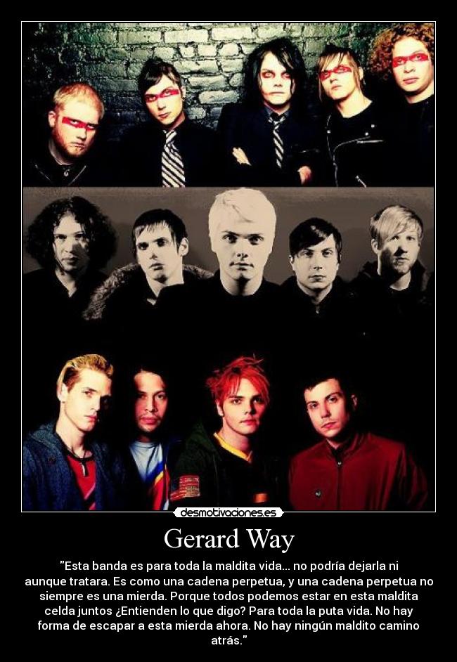 Gerard Way - Esta banda es para toda la maldita vida... no podría dejarla ni
aunque tratara. Es como una cadena perpetua, y una cadena perpetua no
siempre es una mierda. Porque todos podemos estar en esta maldita
celda juntos ¿Entienden lo que digo? Para toda la puta vida. No hay
forma de escapar a esta mierda ahora. No hay ningún maldito camino
atrás.