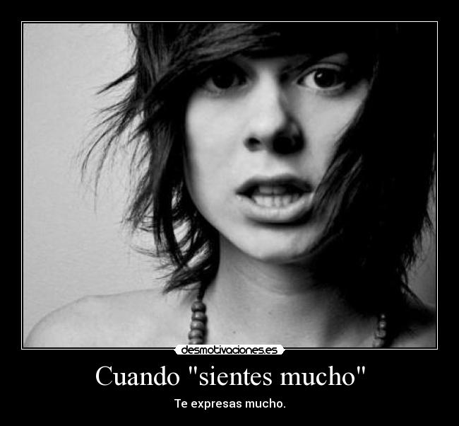 Cuando sientes mucho - Te expresas mucho.