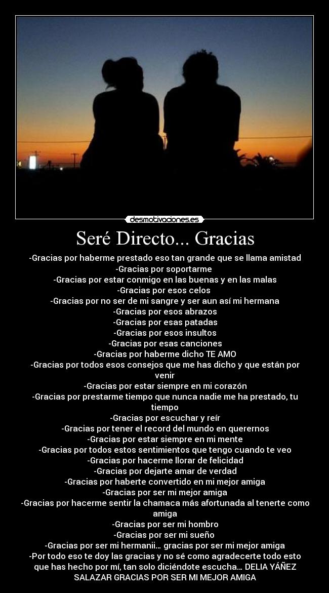 Seré Directo... Gracias - -Gracias por haberme prestado eso tan grande que se llama amistad
-Gracias por soportarme
-Gracias por estar conmigo en las buenas y en las malas
-Gracias por esos celos
-Gracias por no ser de mi sangre y ser aun así mi hermana
-Gracias por esos abrazos
-Gracias por esas patadas
-Gracias por esos insultos
-Gracias por esas canciones
-Gracias por haberme dicho TE AMO
-Gracias por todos esos consejos que me has dicho y que están por
venir
-Gracias por estar siempre en mi corazón
-Gracias por prestarme tiempo que nunca nadie me ha prestado, tu
tiempo
-Gracias por escuchar y reír
-Gracias por tener el record del mundo en querernos
-Gracias por estar siempre en mi mente
-Gracias por todos estos sentimientos que tengo cuando te veo
-Gracias por hacerme llorar de felicidad
-Gracias por dejarte amar de verdad
-Gracias por haberte convertido en mi mejor amiga
-Gracias por ser mi mejor amiga
-Gracias por hacerme sentir la chamaca más afortunada al tenerte como
amiga
-Gracias por ser mi hombro
-Gracias por ser mi sueño
-Gracias por ser mi hermanii… gracias por ser mi mejor amiga
-Por todo eso te doy las gracias y no sé como agradecerte todo esto
que has hecho por mí, tan solo diciéndote escucha… DELIA YÁÑEZ
SALAZAR GRACIAS POR SER MI MEJOR AMIGA