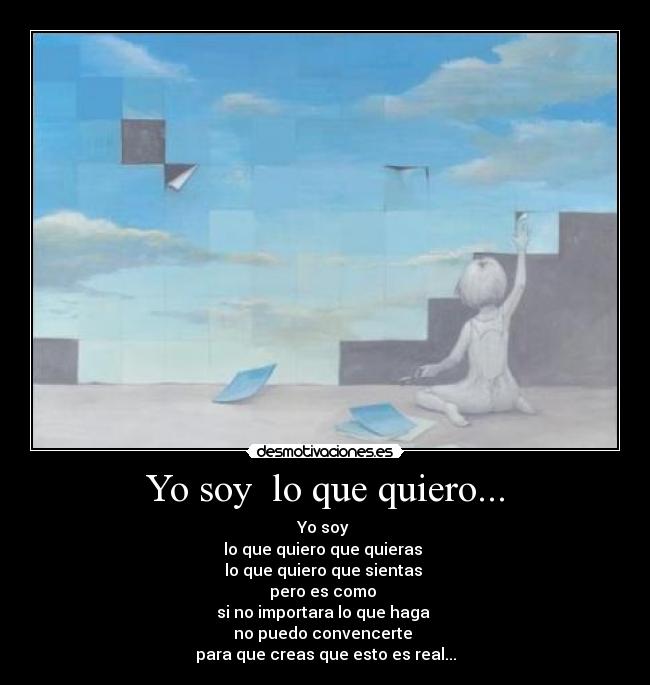 Yo soy lo que quiero... - Yo soy
lo que quiero que quieras
lo que quiero que sientas
pero es como
si no importara lo que haga
no puedo convencerte
para que creas que esto es real...