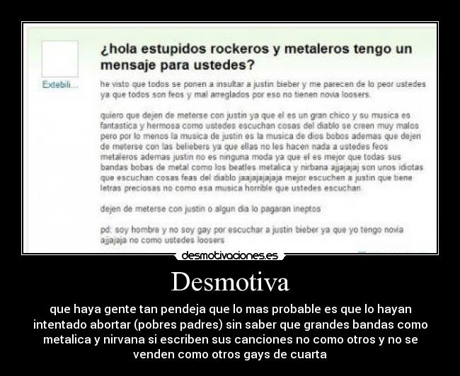 Desmotiva - que haya gente tan pendeja que lo mas probable es que lo hayan
intentado abortar (pobres padres) sin saber que grandes bandas como
metalica y nirvana si escriben sus canciones no como otros y no se
venden como otros gays de cuarta