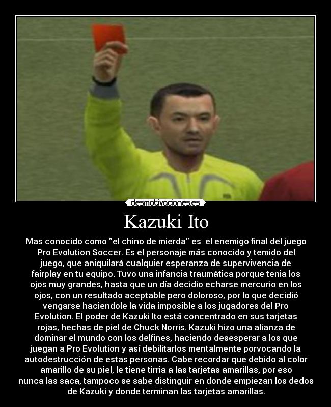 Kazuki Ito - Mas conocido como el chino de mierda es  el enemigo final del juego
Pro Evolution Soccer. Es el personaje más conocido y temido del
juego, que aniquilará cualquier esperanza de supervivencia de
fairplay en tu equipo. Tuvo una infancia traumática porque tenia los
ojos muy grandes, hasta que un día decidio echarse mercurio en los
ojos, con un resultado aceptable pero doloroso, por lo que decidió
vengarse haciendole la vida imposible a los jugadores del Pro
Evolution. El poder de Kazuki Ito está concentrado en sus tarjetas
rojas, hechas de piel de Chuck Norris. Kazuki hizo una alianza de
dominar el mundo con los delfines, haciendo desesperar a los que
juegan a Pro Evolution y así debilitarlos mentalmente porvocando la
autodestrucción de estas personas. Cabe recordar que debido al color
amarillo de su piel, le tiene tirria a las tarjetas amarillas, por eso
nunca las saca, tampoco se sabe distinguir en donde empiezan los dedos
de Kazuki y donde terminan las tarjetas amarillas.