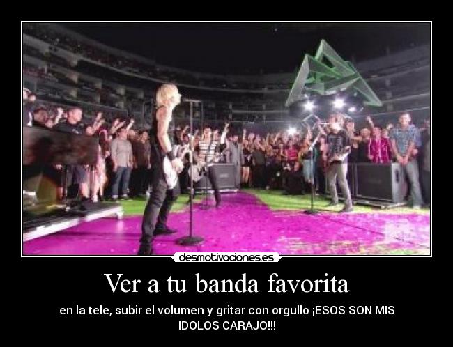 Ver a tu banda favorita - en la tele, subir el volumen y gritar con orgullo ¡ESOS SON MIS IDOLOS CARAJO!!!
