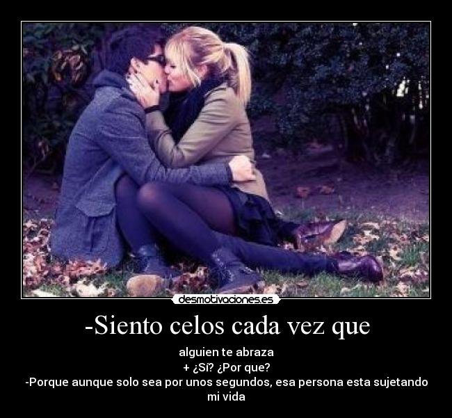 -Siento celos cada vez que - alguien te abraza
+ ¿Sí? ¿Por que?
-Porque aunque solo sea por unos segundos, esa persona esta sujetando mi vida