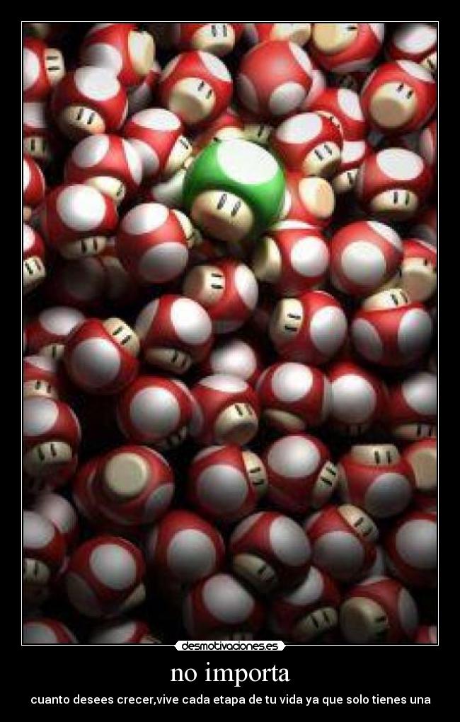 no importa - cuanto desees crecer,vive cada etapa de tu vida ya que solo tienes una