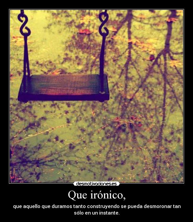 Que irónico, - que aquello que duramos tanto construyendo se pueda desmoronar tan
sólo en un instante.