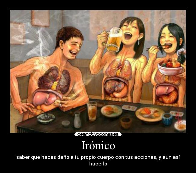Irónico - saber que haces daño a tu propio cuerpo con tus acciones, y aun así hacerlo