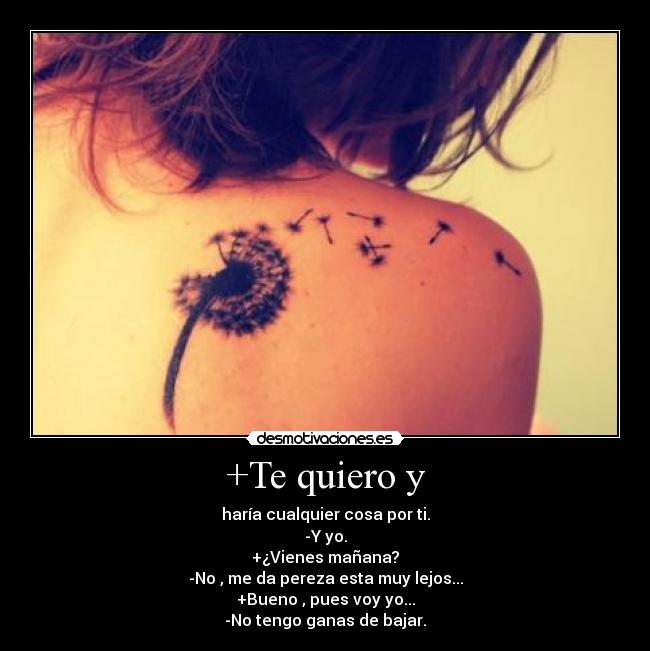 +Te quiero y - haría cualquier cosa por ti.
-Y yo.
+¿Vienes mañana?
-No , me da pereza esta muy lejos...
+Bueno , pues voy yo...
-No tengo ganas de bajar.