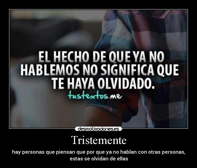Tristemente - hay personas que piensan que por que ya no hablan con otras personas,
estas se olvidan de ellas