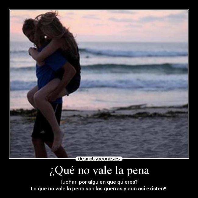 ¿Qué no vale la pena - luchar  por alguien que quieres?
Lo que no vale la pena son las guerras y aun asi existen!! ♥