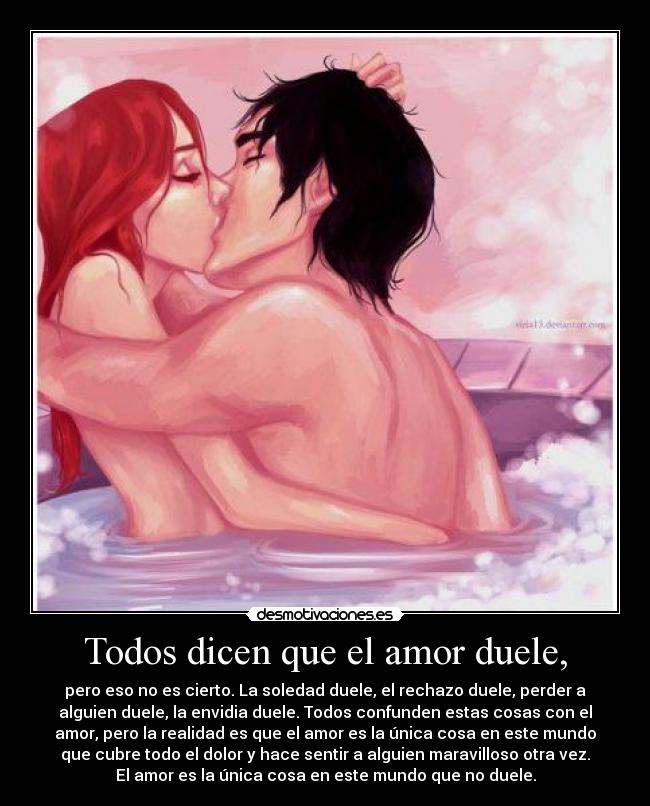 Todos dicen que el amor duele, - pero eso no es cierto. La soledad duele, el rechazo duele, perder a
alguien duele, la envidia duele. Todos confunden estas cosas con el
amor, pero la realidad es que el amor es la única cosa en este mundo
que cubre todo el dolor y hace sentir a alguien maravilloso otra vez.
El amor es la única cosa en este mundo que no duele.