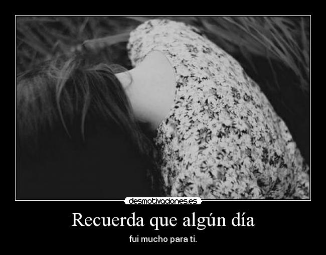 Recuerda que algún día - fui mucho para ti.