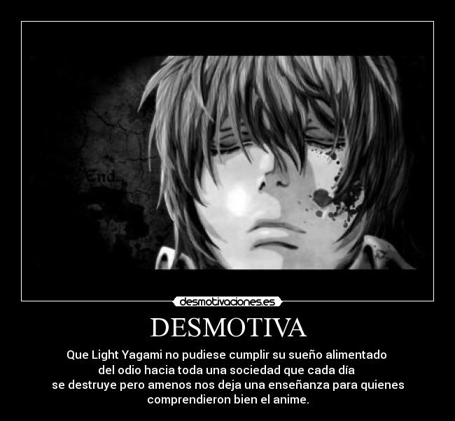 DESMOTIVA - Que Light Yagami no pudiese cumplir su sueño alimentado
del odio hacia toda una sociedad que cada día
se destruye pero amenos nos deja una enseñanza para quienes
comprendieron bien el anime.