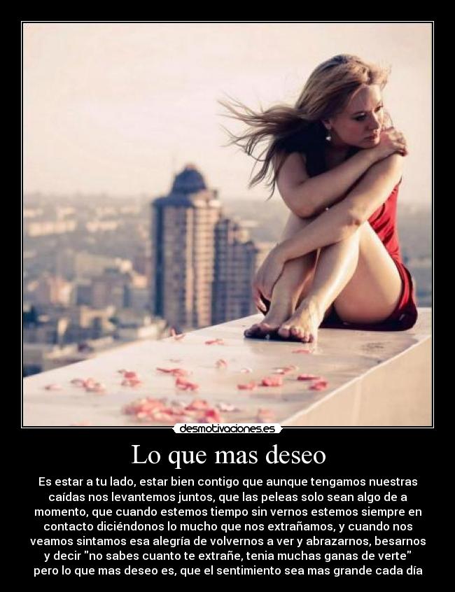 Lo que mas deseo - Es estar a tu lado, estar bien contigo que aunque tengamos nuestras
caídas nos levantemos juntos, que las peleas solo sean algo de a
momento, que cuando estemos tiempo sin vernos estemos siempre en
contacto diciéndonos lo mucho que nos extrañamos, y cuando nos
veamos sintamos esa alegría de volvernos a ver y abrazarnos, besarnos
y decir no sabes cuanto te extrañe, tenia muchas ganas de verte
pero lo que mas deseo es, que el sentimiento sea mas grande cada día