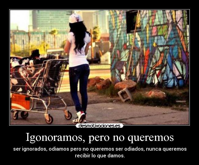 Igonoramos, pero no queremos - ser ignorados, odiamos pero no queremos ser odiados, nunca queremos
recibir lo que damos.