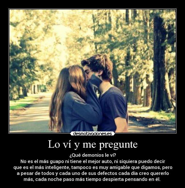 Lo ví y me pregunte - ¿Qué demonios le ví?
No es el más guapo ni tiene el mejor auto, ni siquiera puedo decir
que es el más inteligente, tampoco es muy amigable que digamos, pero
a pesar de todos y cada uno de sus defectos cada día creo quererlo
más, cada noche paso más tiempo despierta pensando en él. ♥