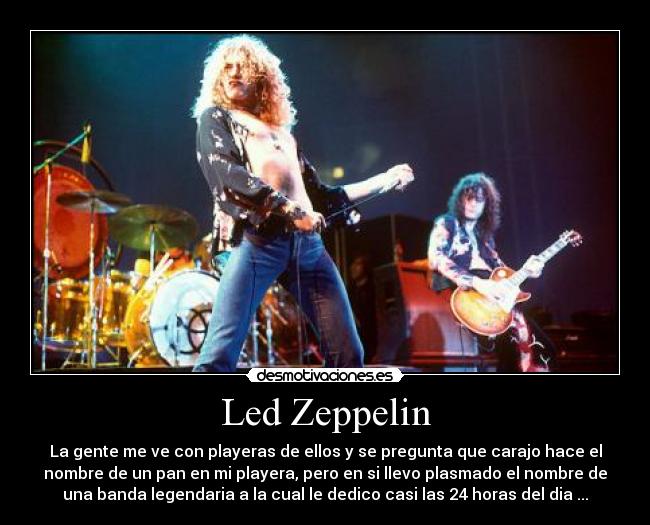 Led Zeppelin - La gente me ve con playeras de ellos y se pregunta que carajo hace el
nombre de un pan en mi playera, pero en si llevo plasmado el nombre de
una banda legendaria a la cual le dedico casi las 24 horas del dia ...