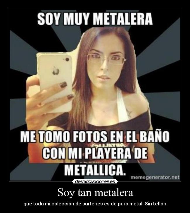 Soy tan metalera - que toda mi colección de sartenes es de puro metal. Sin teflón.